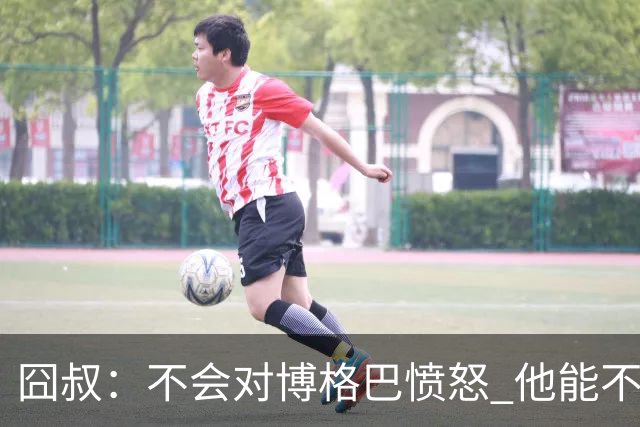 囧叔：不会对博格巴愤怒 他能不能去世界杯不关我事